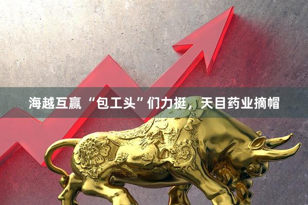 海越互赢 “包工头”们力挺，天目药业摘帽
