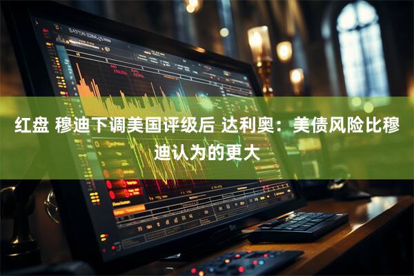 红盘 穆迪下调美国评级后 达利奥：美债风险比穆迪认为的更大