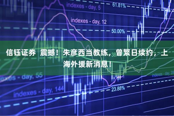 信钰证券  震撼！朱彦西当教练，曾繁日续约，上海外援新消息！