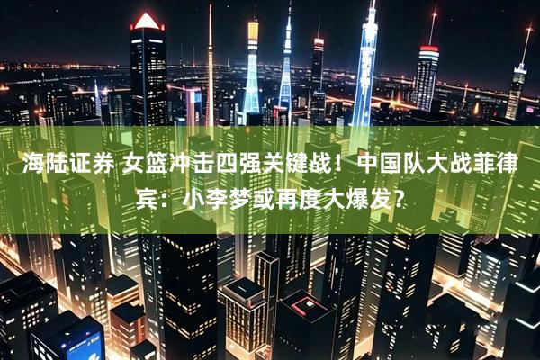 海陆证券 女篮冲击四强关键战！中国队大战菲律宾：小李梦或再度大爆发？