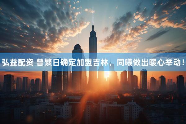 弘益配资 曾繁日确定加盟吉林，同曦做出暖心举动！