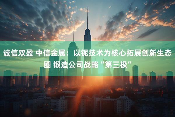 诚信双盈 中信金属：以铌技术为核心拓展创新生态圈 锻造公司战略“第三极”