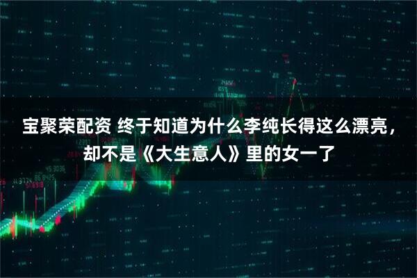 宝聚荣配资 终于知道为什么李纯长得这么漂亮,却不是《大生意人》里的女一了