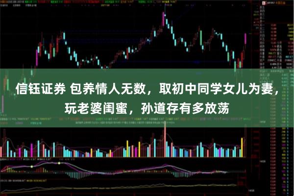 信钰证券 包养情人无数，取初中同学女儿为妻，玩老婆闺蜜，孙道存有多放荡