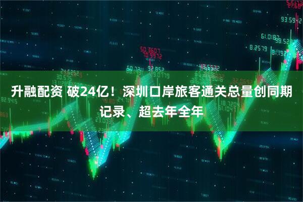 升融配资 破24亿!深圳口岸旅客通关总量创同期记录、超去年全年