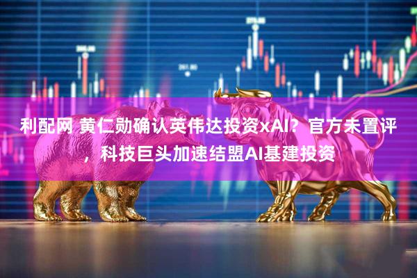 利配网 黄仁勋确认英伟达投资xAI？官方未置评，科技巨头加速结盟AI基建投资
