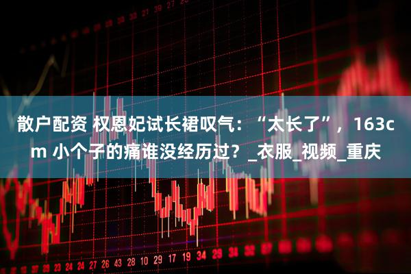 散户配资 权恩妃试长裙叹气:“太长了”,163cm 小个子的痛谁没经历过?_衣服_视频_重庆