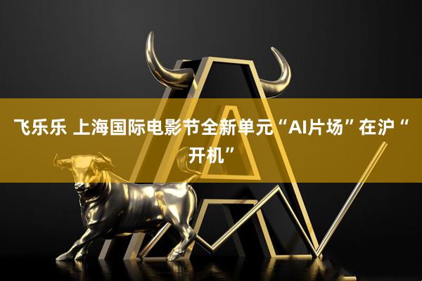 飞乐乐 上海国际电影节全新单元“AI片场”在沪“开机”
