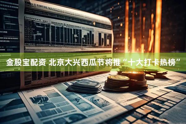 金股宝配资 北京大兴西瓜节将推“十大打卡热榜”