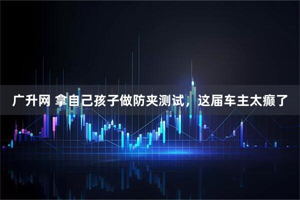 广升网 拿自己孩子做防夹测试，这届车主太癫了