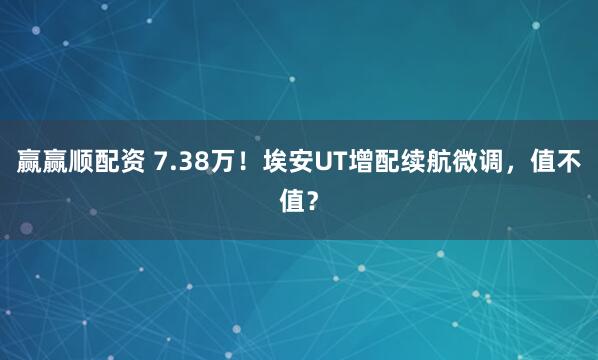 赢赢顺配资 7.38万！埃安UT增配续航微调，值不值？